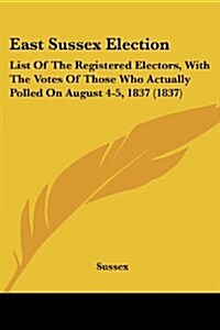 East Sussex Election: List of the Registered Electors, with the Votes of Those Who Actually Polled on August 4-5, 1837 (1837) (Paperback)