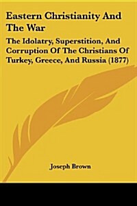 Eastern Christianity and the War: The Idolatry, Superstition, and Corruption of the Christians of Turkey, Greece, and Russia (1877) (Paperback)