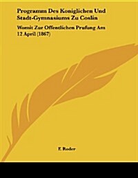 Programm Des Koniglichen Und Stadt-Gymnasiums Zu Coslin: Womit Zur Offentlichen Prufung Am 12 April (1867) (Paperback)