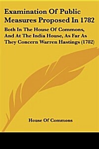 Examination of Public Measures Proposed in 1782: Both in the House of Commons, and at the India House, as Far as They Concern Warren Hastings (1782) (Paperback)