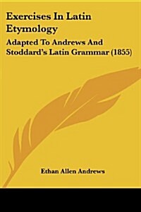Exercises in Latin Etymology: Adapted to Andrews and Stoddards Latin Grammar (1855) (Paperback)