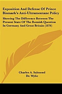 Exposition and Defense of Prince Bismarks Anti-Ultramontane Policy: Showing the Difference Between the Present State of the Romish Question in German (Paperback)