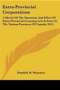 Extra-Provincial Corporations: A Sketch of the Operation and Effect of Extra-Provincial Licensing Acts in Force in the Various Provinces of Canada (1 (Paperback)