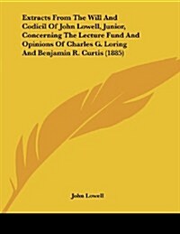Extracts from the Will and Codicil of John Lowell, Junior, Concerning the Lecture Fund and Opinions of Charles G. Loring and Benjamin R. Curtis (1885) (Paperback)