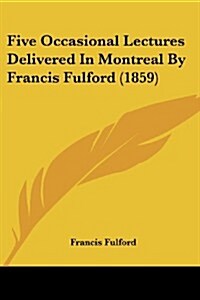 Five Occasional Lectures Delivered in Montreal by Francis Fulford (1859) (Paperback)