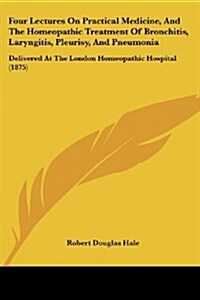 Four Lectures on Practical Medicine, and the Homeopathic Treatment of Bronchitis, Laryngitis, Pleurisy, and Pneumonia: Delivered at the London Homeopa (Paperback)