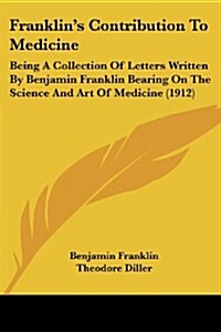 Franklins Contribution to Medicine: Being a Collection of Letters Written by Benjamin Franklin Bearing on the Science and Art of Medicine (1912) (Paperback)