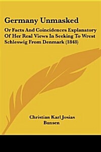 Germany Unmasked: Or Facts and Coincidences Explanatory of Her Real Views in Seeking to Wrest Schleswig from Denmark (1848) (Paperback)