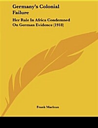Germanys Colonial Failure: Her Rule in Africa Condemned on German Evidence (1918) (Paperback)