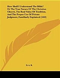 How Shall I Understand the Bible? or the True Nature of the Christian Church, the Real Value of Tradition, and the Proper Use of Private Judgment, Fam (Paperback)