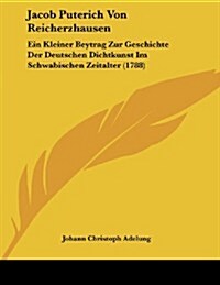 Jacob Puterich Von Reicherzhausen: Ein Kleiner Beytrag Zur Geschichte Der Deutschen Dichtkunst Im Schwabischen Zeitalter (1788) (Paperback)