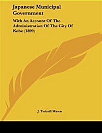 Japanese Municipal Government: With an Account of the Administration of the City of Kobe (1899) (Paperback)