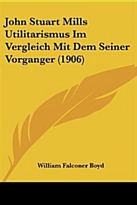 John Stuart Mills Utilitarismus Im Vergleich Mit Dem Seiner Vorganger (1906) (Paperback)