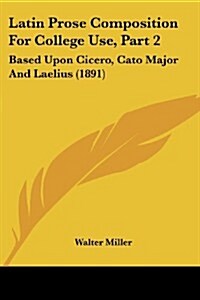 Latin Prose Composition for College Use, Part 2: Based Upon Cicero, Cato Major and Laelius (1891) (Paperback)