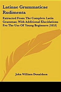 Latinae Grammaticae Rudimenta: Extracted from the Complete Latin Grammar, with Additional Elucidations Fro the Use of Young Beginners (1853) (Paperback)