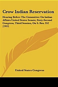 Crow Indian Reservation: Hearing Before the Committee on Indian Affairs United States Senate, Sixty-Second Congress, Third Session, on S. Res. (Paperback)