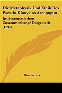 Die Metaphysik Und Ethik Des Pseudo-Dionysius Areopagita: Im Systematischen Zusammenhange Dargestellt (1894) (Paperback)