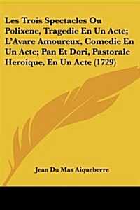 Les Trois Spectacles Ou Polixene, Tragedie En Un Acte; LAvare Amoureux, Comedie En Un Acte; Pan Et Dori, Pastorale Heroique, En Un Acte (1729) (Paperback)