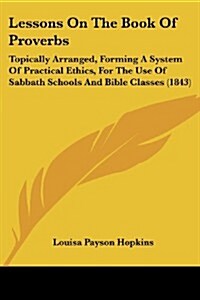 Lessons on the Book of Proverbs: Topically Arranged, Forming a System of Practical Ethics, for the Use of Sabbath Schools and Bible Classes (1843) (Paperback)