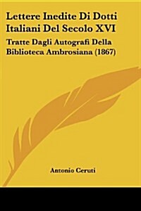 Lettere Inedite Di Dotti Italiani del Secolo XVI: Tratte Dagli Autografi Della Biblioteca Ambrosiana (1867) (Paperback)
