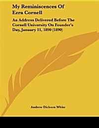 My Reminiscences of Ezra Cornell: An Address Delivered Before the Cornell University on Founders Day, January 11, 1890 (1890) (Paperback)