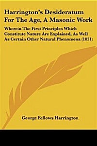 Harringtons Desideratum for the Age, a Masonic Work: Wherein the First Principles Which Constitute Nature Are Explained, as Well as Certain Other Nat (Paperback)