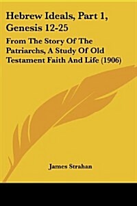 Hebrew Ideals, Part 1, Genesis 12-25: From the Story of the Patriarchs, a Study of Old Testament Faith and Life (1906) (Paperback)