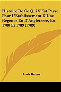 Histoire de Ce Qui SEst Passe Pour LEtablissement DUne Regence En DAngleterre, En 1788 Et 1789 (1789) (Paperback)
