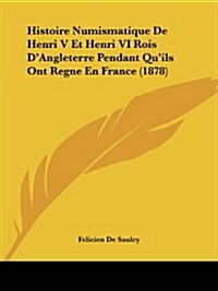 Histoire Numismatique de Henri V Et Henri VI Rois DAngleterre Pendant Quils Ont Regne En France (1878) (Paperback)