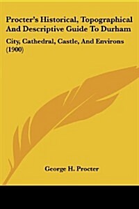 Procters Historical, Topographical and Descriptive Guide to Durham: City, Cathedral, Castle, and Environs (1900) (Paperback)