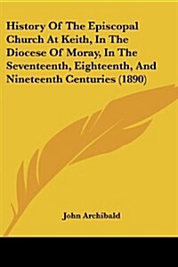 History of the Episcopal Church at Keith, in the Diocese of Moray, in the Seventeenth, Eighteenth, and Nineteenth Centuries (1890) (Paperback)
