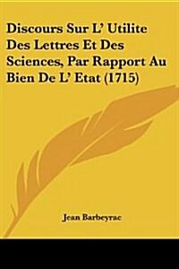 Discours Sur L Utilite Des Lettres Et Des Sciences, Par Rapport Au Bien de L Etat (1715) (Paperback)