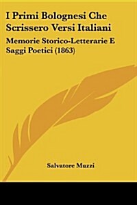 I Primi Bolognesi Che Scrissero Versi Italiani: Memorie Storico-Letterarie E Saggi Poetici (1863) (Paperback)
