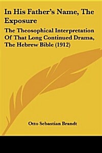 In His Fathers Name, the Exposure: The Theosophical Interpretation of That Long Continued Drama, the Hebrew Bible (1912) (Paperback)