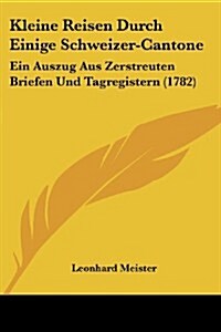 Kleine Reisen Durch Einige Schweizer-Cantone: Ein Auszug Aus Zerstreuten Briefen Und Tagregistern (1782) (Paperback)