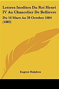 Lettres Inedites Du Roi Henri IV Au Chancelier de Bellievre: Du 16 Mars Au 28 Octobre 1604 (1883) (Paperback)