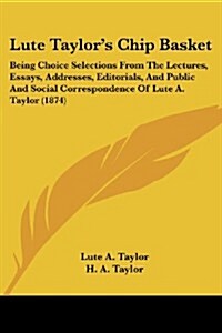 Lute Taylors Chip Basket: Being Choice Selections from the Lectures, Essays, Addresses, Editorials, and Public and Social Correspondence of Lute (Paperback)