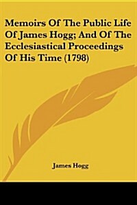 Memoirs of the Public Life of James Hogg; And of the Ecclesiastical Proceedings of His Time (1798) (Paperback)