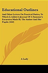 Educational Outlines: And Other Letters on Practical Duties, to Which Is Added a Journal of a Summers Excursion Made by the Author and Her (Paperback)