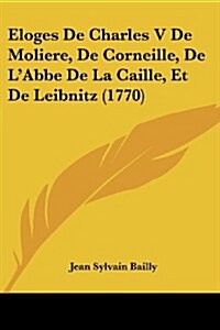 Eloges de Charles V de Moliere, de Corneille, de LAbbe de La Caille, Et de Leibnitz (1770) (Paperback)