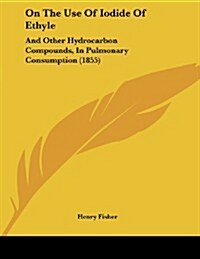 On the Use of Iodide of Ethyle: And Other Hydrocarbon Compounds, in Pulmonary Consumption (1855) (Paperback)