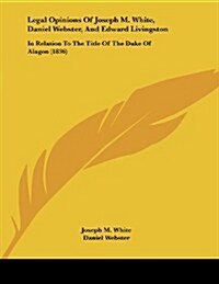 Legal Opinions of Joseph M. White, Daniel Webster, and Edward Livingston: In Relation to the Title of the Duke of Alagon (1836) (Paperback)