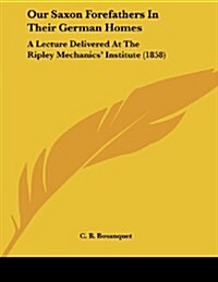 Our Saxon Forefathers in Their German Homes: A Lecture Delivered at the Ripley Mechanics Institute (1858) (Paperback)