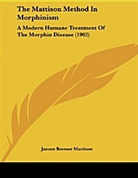 The Mattison Method in Morphinism: A Modern Humane Treatment of the Morphin Disease (1902) (Paperback)
