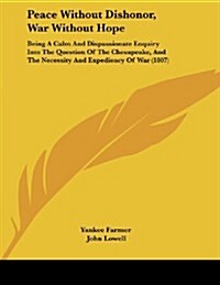 Peace Without Dishonor, War Without Hope: Being a Calm and Dispassionate Enquiry Into the Question of the Chesapeake, and the Necessity and Expediency (Paperback)