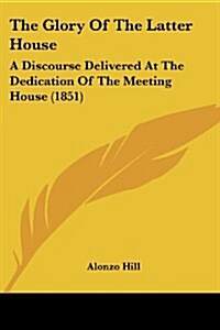 The Glory of the Latter House: A Discourse Delivered at the Dedication of the Meeting House (1851) (Paperback)