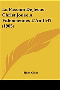 La Passion de Jesus-Christ Jouee a Valenciennes LAn 1547 (1905) (Paperback)