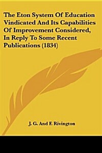 The Eton System of Education Vindicated and Its Capabilities of Improvement Considered, in Reply to Some Recent Publications (1834) (Paperback)