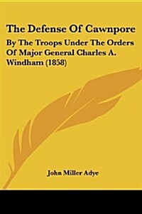 The Defense of Cawnpore: By the Troops Under the Orders of Major General Charles A. Windham (1858) (Paperback)