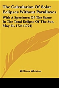 The Calculation of Solar Eclipses Without Parallaxes: With a Specimen of the Same in the Total Eclipse of the Sun, May 11, 1724 (1724) (Paperback)